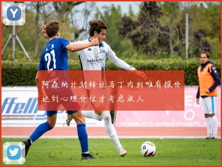 阿森纳计划转让马丁内利唯有报价达到心理价位才考虑放人