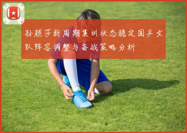 孙颖莎新周期集训状态稳定国乒女队阵容调整与备战策略分析