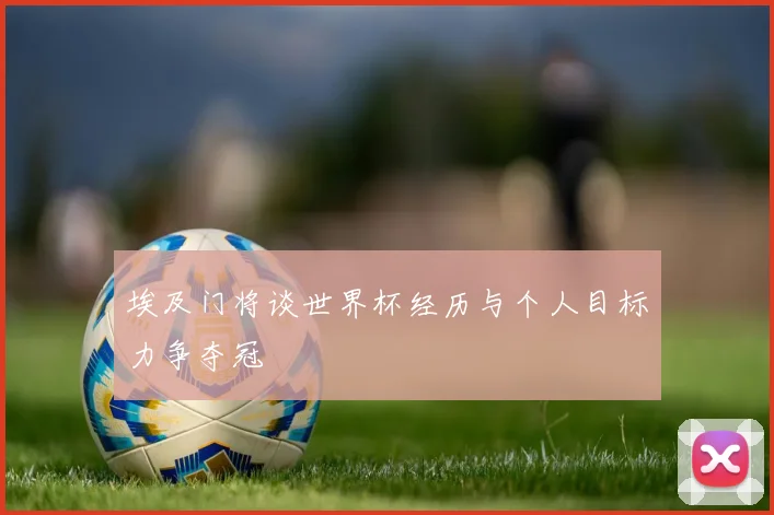 埃及门将谈世界杯经历与个人目标力争夺冠