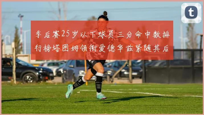 季后赛25岁以下球员三分命中数排行榜塔图姆领衔爱德华兹紧随其后KD位列第四