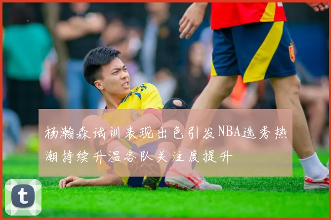 杨瀚森试训表现出色引发NBA选秀热潮持续升温各队关注度提升