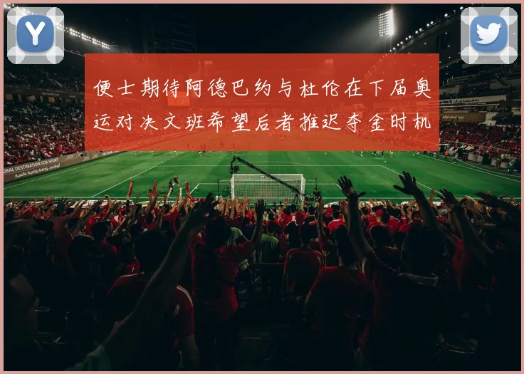便士期待阿德巴约与杜伦在下届奥运对决文班希望后者推迟夺金时机