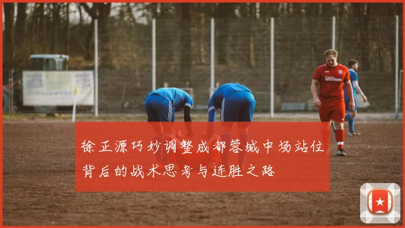 徐正源巧妙调整成都蓉城中场站位背后的战术思考与连胜之路