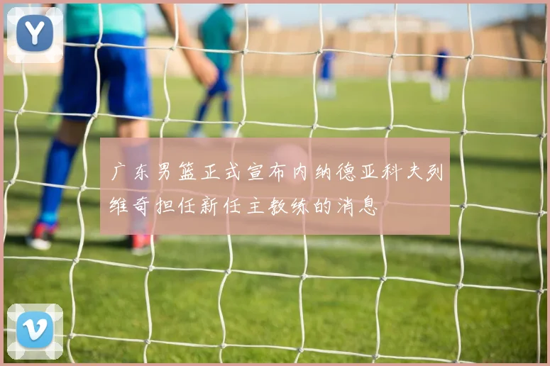 广东男篮正式宣布内纳德亚科夫列维奇担任新任主教练的消息