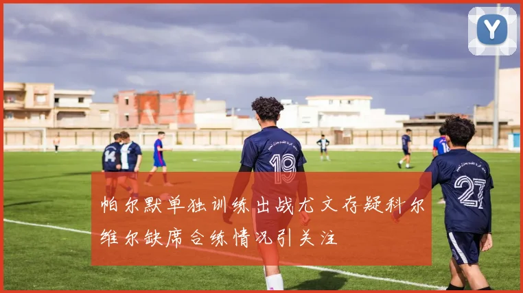 帕尔默单独训练出战尤文存疑科尔维尔缺席合练情况引关注